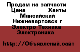 Продам на запчасти › Цена ­ 2 000 - Ханты-Мансийский, Нижневартовск г. Электро-Техника » Электроника   